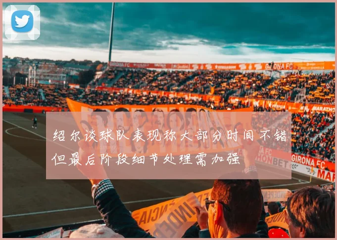 绍尔谈球队表现称大部分时间不错但最后阶段细节处理需加强