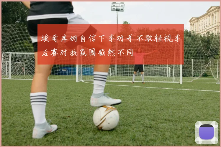 埃奇库姆自信下季对手不敢轻视季后赛对抗氛围截然不同