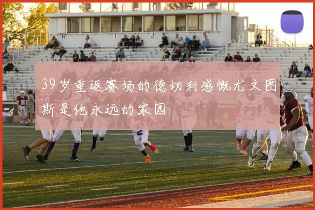 39岁重返赛场的德切利感慨尤文图斯是他永远的家园