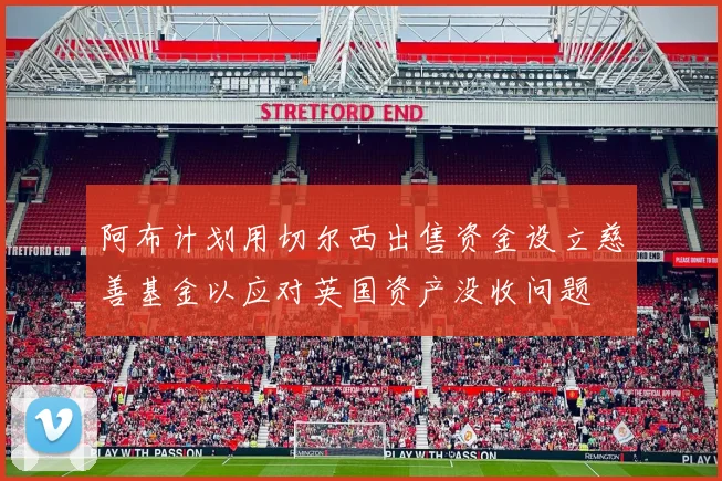 阿布计划用切尔西出售资金设立慈善基金以应对英国资产没收问题