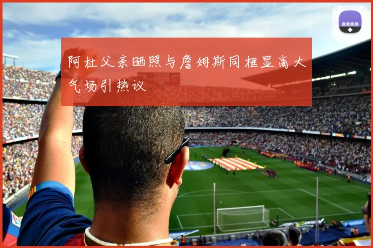 阿杜父亲晒照与詹姆斯同框显高大气场引热议
