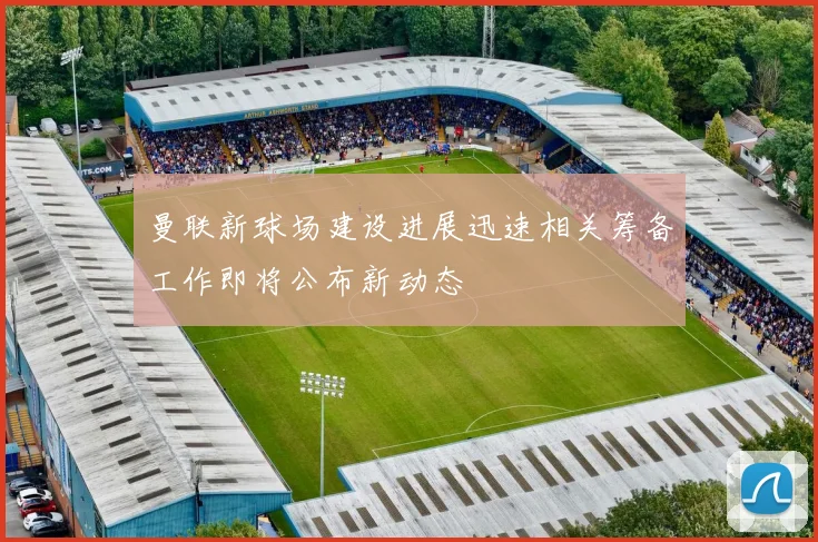 曼联新球场建设进展迅速相关筹备工作即将公布新动态