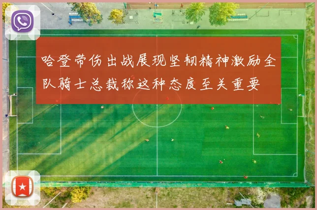 哈登带伤出战展现坚韧精神激励全队骑士总裁称这种态度至关重要