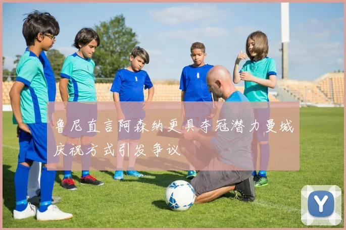 鲁尼直言阿森纳更具夺冠潜力曼城庆祝方式引发争议