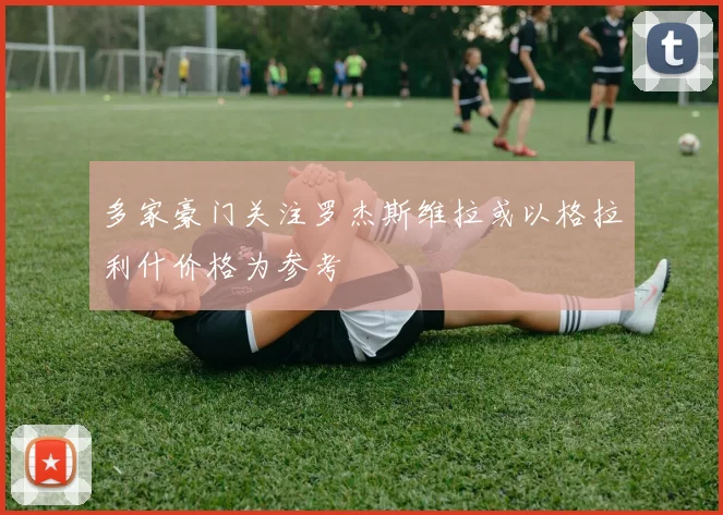 多家豪门关注罗杰斯维拉或以格拉利什价格为参考