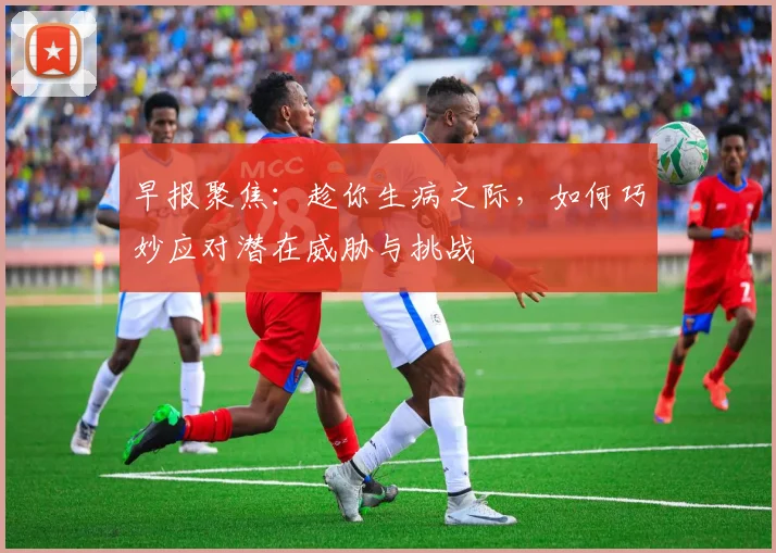早报聚焦：趁你生病之际，如何巧妙应对潜在威胁与挑战