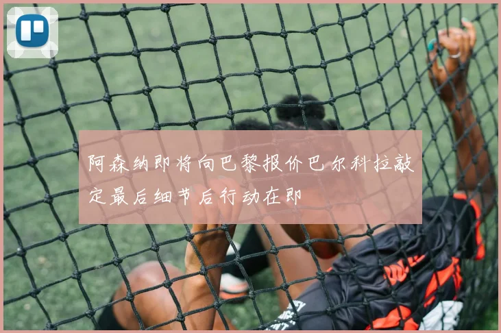 阿森纳即将向巴黎报价巴尔科拉敲定最后细节后行动在即