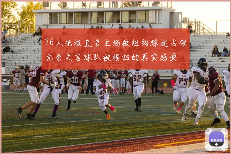 76人老板直言主场被纽约球迷占领无奈之言球队被横扫的真实感受