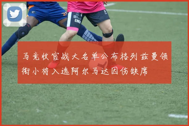 马竞收官战大名单公布格列兹曼领衔小将入选阿尔马达因伤缺席