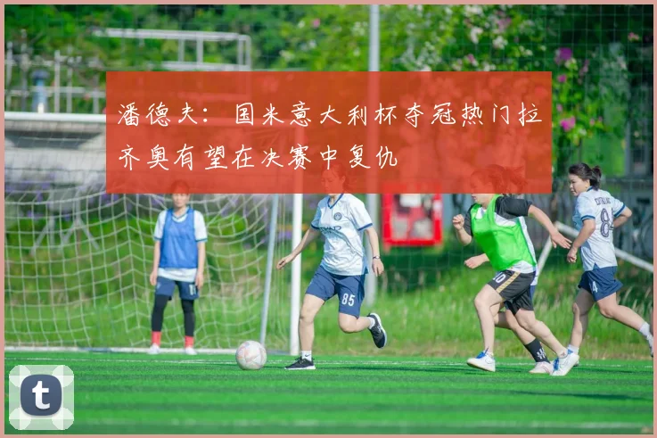 潘德夫：国米意大利杯夺冠热门拉齐奥有望在决赛中复仇