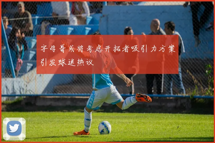 字母哥或将考虑开拓者吸引力方案引发球迷热议