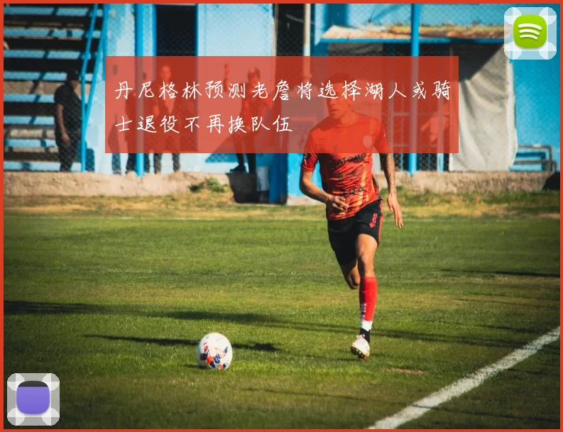 丹尼格林预测老詹将选择湖人或骑士退役不再换队伍