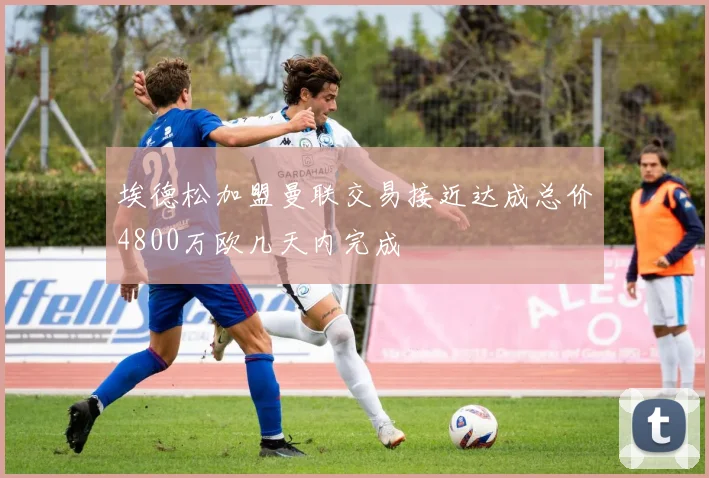 埃德松加盟曼联交易接近达成总价4800万欧几天内完成