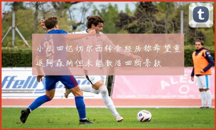小法回忆切尔西转会经历称希望重返阿森纳但未能激活回购条款