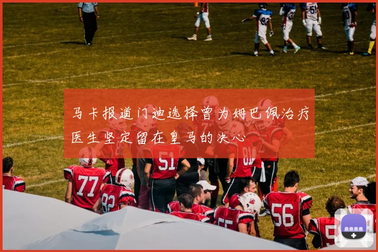马卡报道门迪选择曾为姆巴佩治疗医生坚定留在皇马的决心