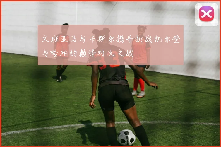 文班亚马与卡斯尔携手挑战凯尔登与哈珀的巅峰对决之战