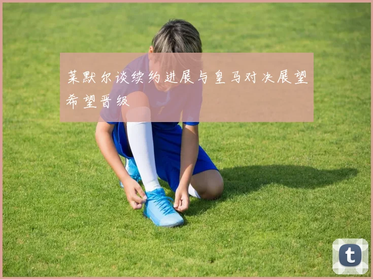 莱默尔谈续约进展与皇马对决展望希望晋级