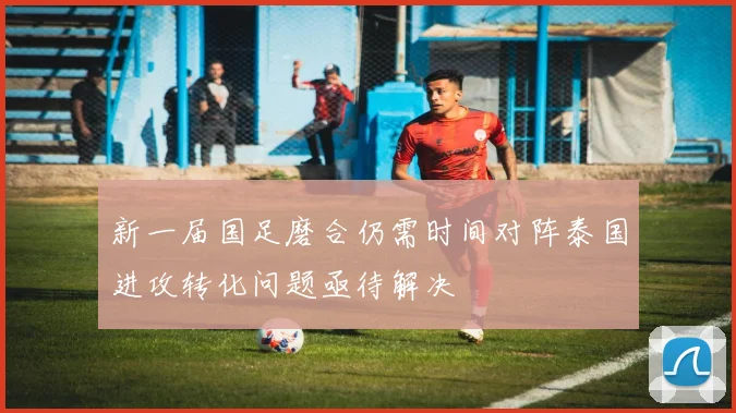 新一届国足磨合仍需时间对阵泰国进攻转化问题亟待解决